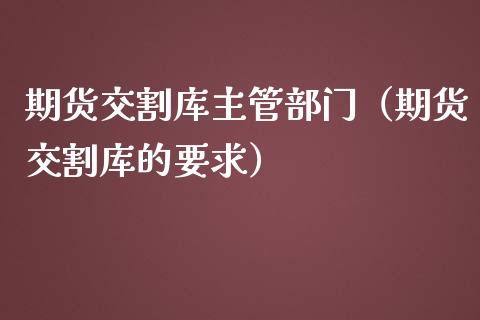 期货交割库主管部门（期货交割库的要求）