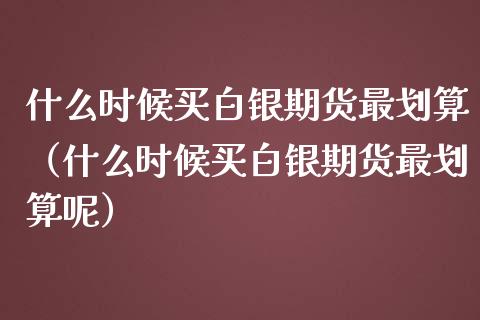 什么时候买白银期货最划算（什么时候买白银期货最划算呢）