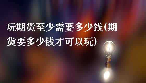 玩期货至少需要多少钱(期货要多少钱才可以玩)