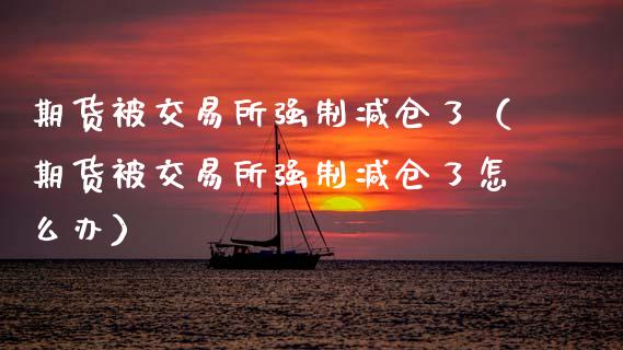 期货被交易所强制减仓了（期货被交易所强制减仓了怎么办）