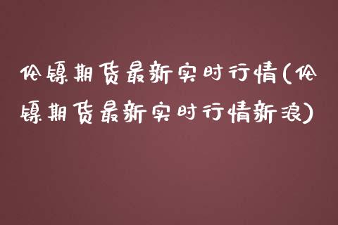 伦镍期货最新实时行情(伦镍期货最新实时行情新浪)