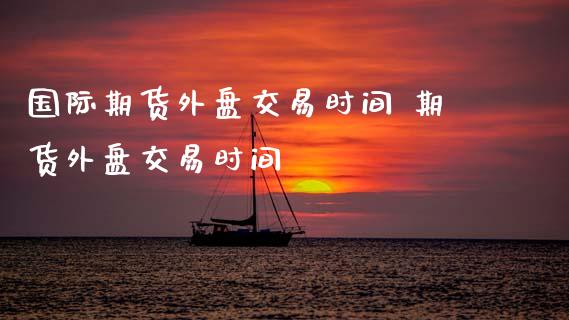 国际期货外盘交易时间 期货外盘交易时间