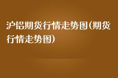 沪铝期货行情走势图(期货行情走势图)