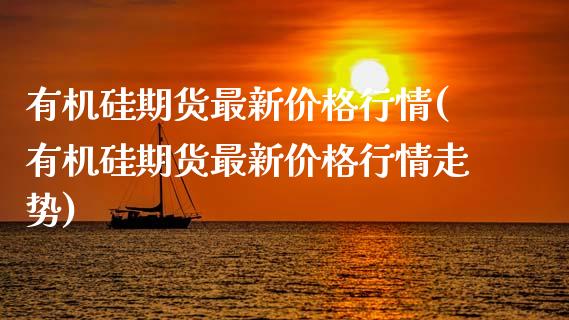 有机硅期货最新价格行情(有机硅期货最新价格行情走势)
