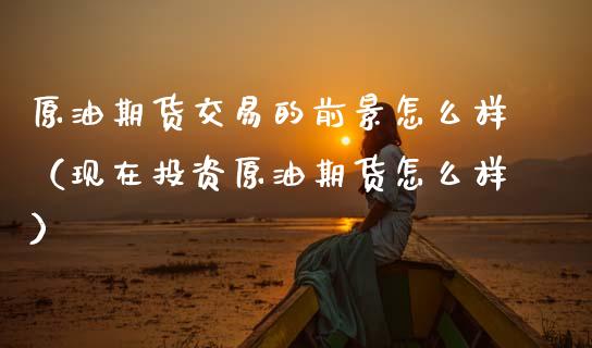 原油期货交易的前景怎么样（现在投资原油期货怎么样）