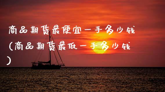 商品期货最便宜一手多少钱(商品期货最低一手多少钱)