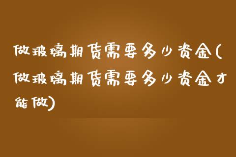 做玻璃期货需要多少资金(做玻璃期货需要多少资金才能做)