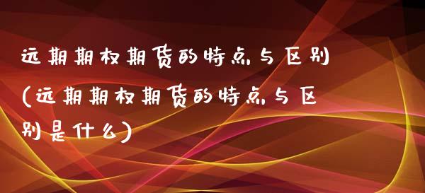 远期期权期货的特点与区别(远期期权期货的特点与区别是什么)