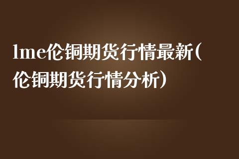 lme伦铜期货行情最新(伦铜期货行情分析)
