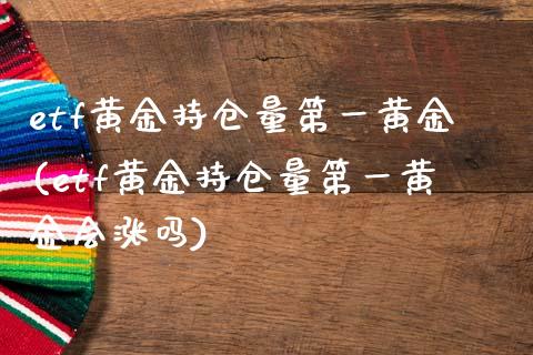etf黄金持仓量第一黄金(etf黄金持仓量第一黄金会涨吗)