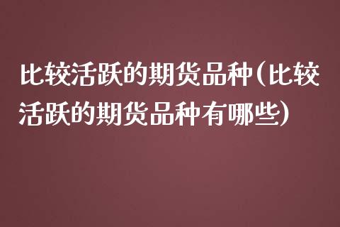 比较活跃的期货品种(比较活跃的期货品种有哪些)