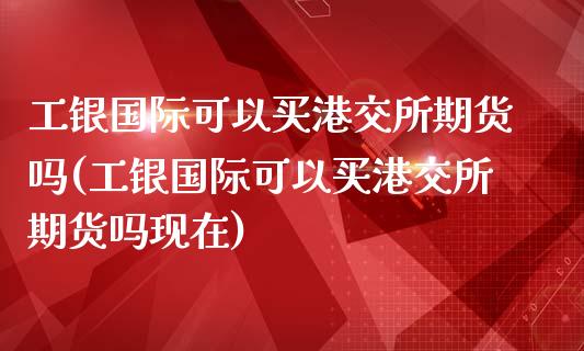 工银国际可以买港交所期货吗(工银国际可以买港交所期货吗现在)