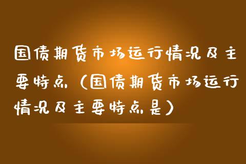 国债期货市场运行情况及主要特点（国债期货市场运行情况及主要特点是）