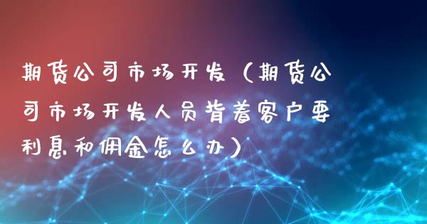 期货公司市场开发（期货公司市场开发人员背着客户要利息和佣金怎么办）
