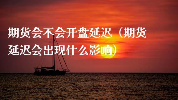 期货会不会开盘延迟（期货延迟会出现什么影响）