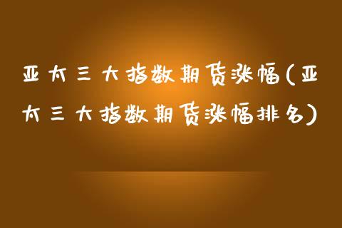 亚太三大指数期货涨幅(亚太三大指数期货涨幅排名)