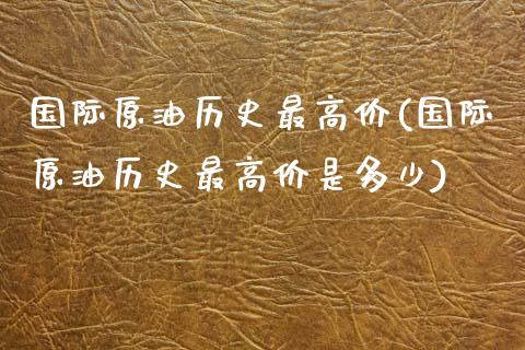 国际原油历史最高价(国际原油历史最高价是多少)