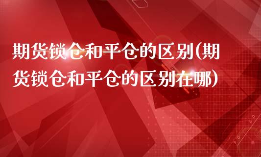期货锁仓和平仓的区别(期货锁仓和平仓的区别在哪)