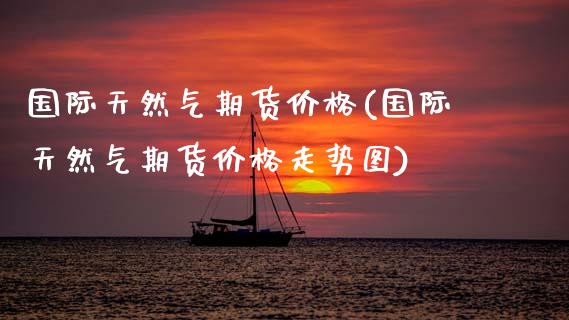 国际天然气期货价格(国际天然气期货价格走势图)