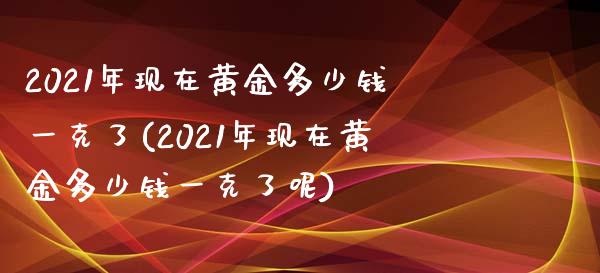 2021年现在黄金多少钱一克了(2021年现在黄金多少钱一克了呢)