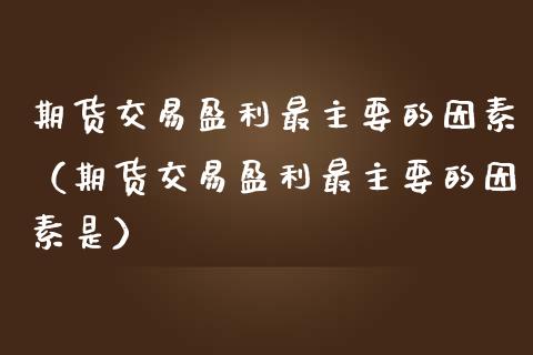 期货交易盈利最主要的因素（期货交易盈利最主要的因素是）