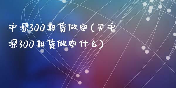沪深300期货做空(买沪深300期货做空什么)