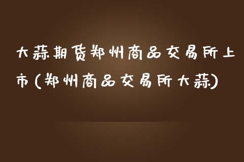 大蒜期货郑州商品交易所上市(郑州商品交易所大蒜)