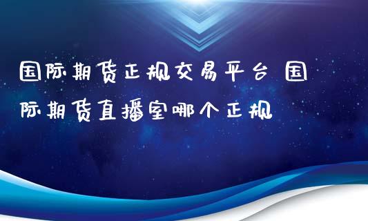 国际期货正规交易平台 国际期货直播室哪个正规