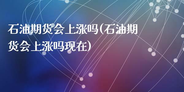 石油期货会上涨吗(石油期货会上涨吗现在)