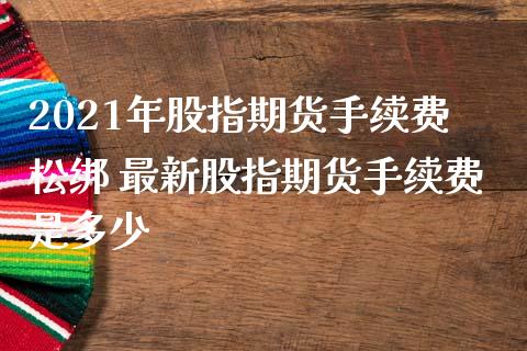 2021年股指期货手续费松绑 最新股指期货手续费是多少
