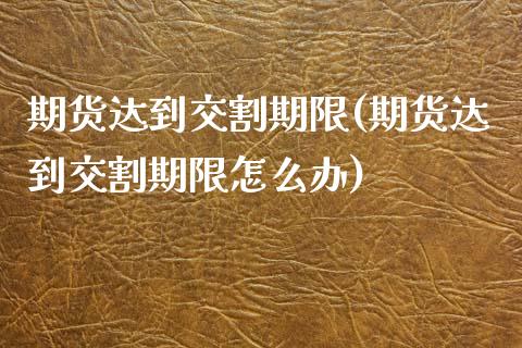 期货达到交割期限(期货达到交割期限怎么办)