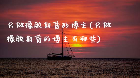 只做橡胶期货的博主(只做橡胶期货的博主有哪些)