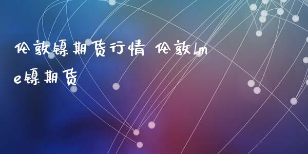 伦敦镍期货行情 伦敦lme镍期货