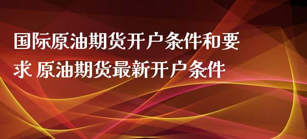 国际原油期货开户条件和要求 原油期货最新开户条件