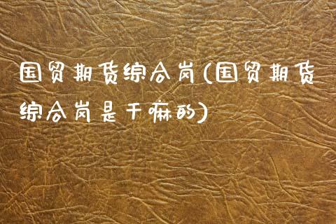 国贸期货综合岗(国贸期货综合岗是)
