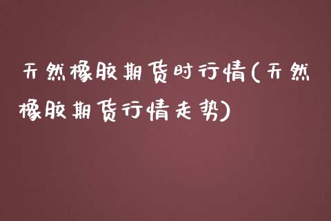 天然橡胶期货时行情(天然橡胶期货行情走势)