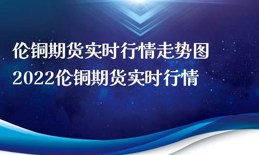 伦铜期货实时行情走势图 2022伦铜期货实时行情
