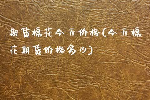 期货棉花今天价格(今天棉花期货价格多少)