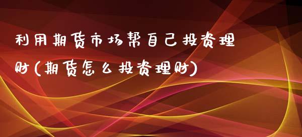 利用期货市场帮自己投资理财(期货怎么投资理财)