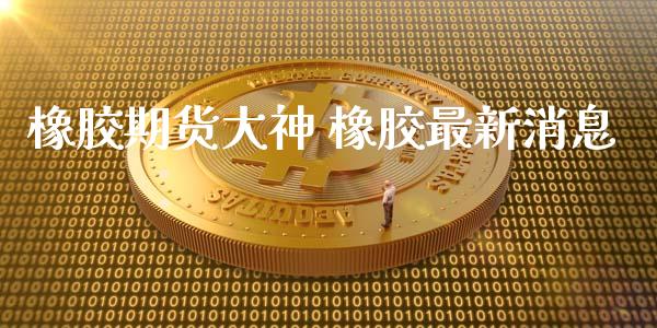橡胶期货大神 橡胶最新消息