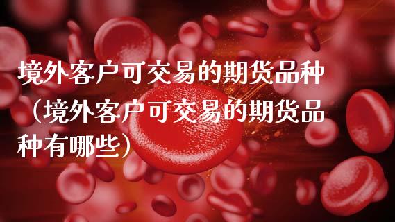 境外客户可交易的期货品种（境外客户可交易的期货品种有哪些）