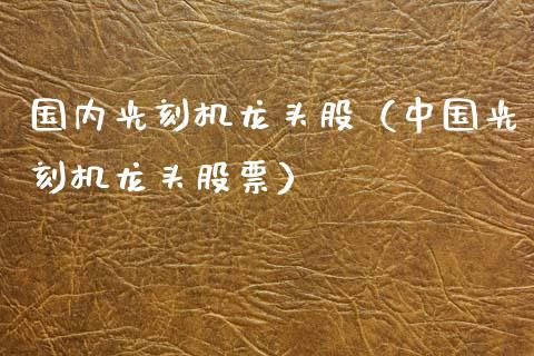 国内光刻机龙头股（中国光刻机龙头股票）_https://www.dglong8.com_财经要闻_第1张