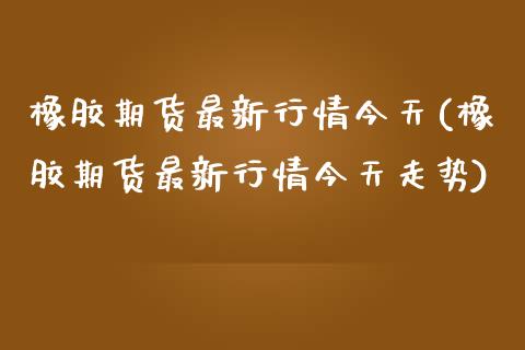 橡胶期货最新行情今天(橡胶期货最新行情今天走势)