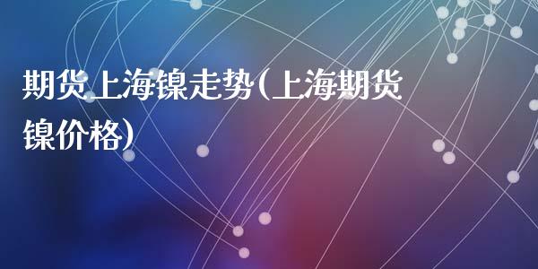 期货上海镍走势(上海期货镍价格)