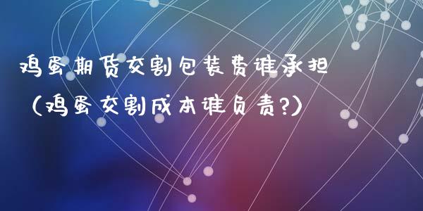 鸡蛋期货交割包装费谁承担（鸡蛋交割成本谁负责?）