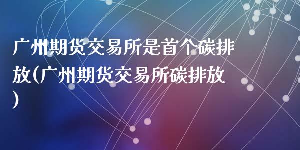 广州期货交易所是首个碳排放(广州期货交易所碳排放)