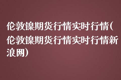 伦敦镍期货行情实时行情(伦敦镍期货行情实时行情新浪网)