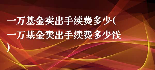 一万基金卖出手续费多少(一万基金卖出手续费多少钱)