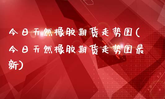 今日天然橡胶期货走势图(今日天然橡胶期货走势图最新)
