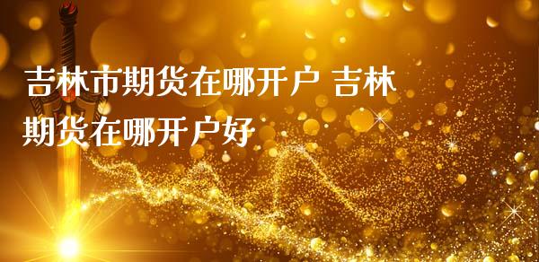 吉林市期货在哪开户 吉林期货在哪开户好
